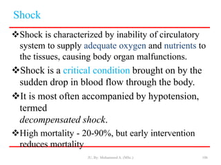 Shock
Shock is characterized by inability of circulatory
system to supply adequate oxygen and nutrients to
the tissues, causing body organ malfunctions.
Shock is a critical condition brought on by the
sudden drop in blood flow through the body.
It is most often accompanied by hypotension,
termed
decompensated shock.
High mortality - 20-90%, but early intervention
reduces mortality
JU, By: Mohammed A. (MSc.) 106
 