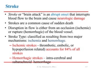 Stroke
• Stroke or “brain attack” is an abrupt onset that interrupts
blood flow to the brain and cause neurologic damage
• Strokes are a common cause of sudden death
• Disruption in flow is either from an occlusion (ischemic)
or rupture (hemorrhagic) of the blood vessel.
• Stroke Type: classified as resulting from two major
mechanisms: ischemia and hemorrhage.
– Ischemic strokes - thrombotic, embolic, or
hypoperfusion related) accounts for 84% of all
strokes
– Hemorrhagic strokes – intra-cerebral and
subarachnoid hemorrhage
JU, By: Mohammed A. (MSc.) 117
 