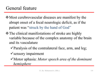 General feature
Most cerebrovascular diseases are manifest by the
abrupt onset of a focal neurologic deficit, as if the
patient was “struck by the hand of God”
The clinical manifestations of stroke are highly
variable because of the complex anatomy of the brain
and its vasculature
Paralysis of the contralateral face, arm, and leg;
sensory impairment
Motor aphasia: Motor speech area of the dominant
hemisphere
JU, By: Mohammed A. (MSc.) 118
 