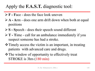Apply the F.A.S.T. diagnostic tool:
 F - Face - does the face look uneven
 A - Arm - does one arm drift down when both at equal
positions
 S - Speech - does their speech sound different
 T - Time - call for an ambulance immediately if you
suspect someone has had a stroke.
Timely access the victim is an important, in treating
patients with advanced care and drugs.
The window of opportunity to effectively treat
STROKE is 3hrs (180 min)
JU, By: Mohammed A. (MSc.) 120
 