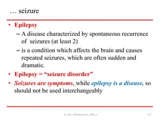 … seizure
• Epilepsy
– A disease characterized by spontaneous recurrence
of seizures (at least 2)
– is a condition which affects the brain and causes
repeated seizures, which are often sudden and
dramatic.
• Epilepsy = “seizure disorder”
• Seizures are symptoms, while epilepsy is a disease, so
should not be used interchangeably
JU, By: Mohammed A. (MSc.) 123
 