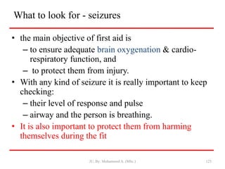 What to look for - seizures
• the main objective of first aid is
– to ensure adequate brain oxygenation & cardio-
respiratory function, and
– to protect them from injury.
• With any kind of seizure it is really important to keep
checking:
– their level of response and pulse
– airway and the person is breathing.
• It is also important to protect them from harming
themselves during the fit
JU, By: Mohammed A. (MSc.) 125
 