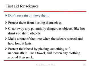 First aid for seizures
 Don’t restrain or move them.
 Protect them from hurting themselves.
 Clear away any potentially dangerous objects, like hot
drinks or sharp objects.
 Make a note of the time when the seizure started and
how long it lasts.
 Protect their head by placing something soft
underneath it, like a towel, and loosen any clothing
around their neck.
JU, By: Mohammed A. (MSc.) 126
 