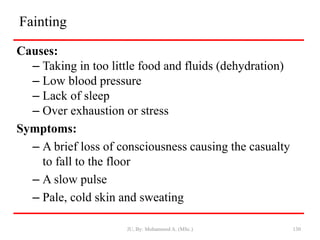 Fainting
Causes:
– Taking in too little food and fluids (dehydration)
– Low blood pressure
– Lack of sleep
– Over exhaustion or stress
Symptoms:
– A brief loss of consciousness causing the casualty
to fall to the floor
– A slow pulse
– Pale, cold skin and sweating
JU, By: Mohammed A. (MSc.) 130
 