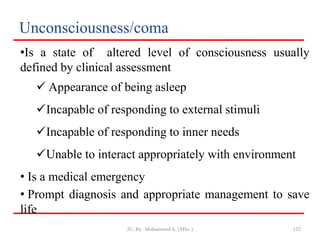 Unconsciousness/coma
•Is a state of altered level of consciousness usually
defined by clinical assessment
 Appearance of being asleep
Incapable of responding to external stimuli
Incapable of responding to inner needs
Unable to interact appropriately with environment
• Is a medical emergency
• Prompt diagnosis and appropriate management to save
life
132
JU, By: Mohammed A. (MSc.)
 