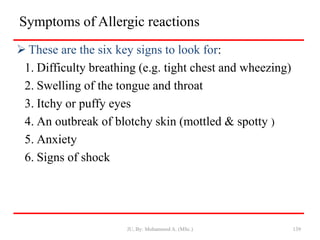 Symptoms of Allergic reactions
 These are the six key signs to look for:
1. Difficulty breathing (e.g. tight chest and wheezing)
2. Swelling of the tongue and throat
3. Itchy or puffy eyes
4. An outbreak of blotchy skin (mottled & spotty )
5. Anxiety
6. Signs of shock
JU, By: Mohammed A. (MSc.) 139
 
