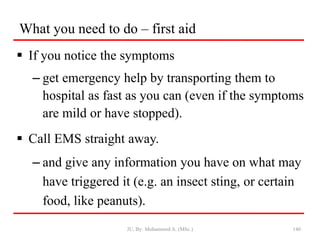 What you need to do – first aid
 If you notice the symptoms
– get emergency help by transporting them to
hospital as fast as you can (even if the symptoms
are mild or have stopped).
 Call EMS straight away.
– and give any information you have on what may
have triggered it (e.g. an insect sting, or certain
food, like peanuts).
JU, By: Mohammed A. (MSc.) 140
 