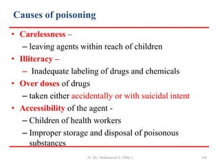 Causes of poisoning
• Carelessness –
– leaving agents within reach of children
• Illiteracy –
– Inadequate labeling of drugs and chemicals
• Over doses of drugs
– taken either accidentally or with suicidal intent
• Accessibility of the agent -
– Children of health workers
– Improper storage and disposal of poisonous
substances
JU, By: Mohammed A. (MSc.) 146
 