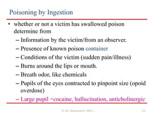 Poisoning by Ingestion
• whether or not a victim has swallowed poison
determine from
– Information by the victim/from an observer.
– Presence of known poison container
– Conditions of the victim (sudden pain/illness)
– Burns around the lips or mouth.
– Breath odor, like chemicals
– Pupils of the eyes contracted to pinpoint size (opoid
overdose)
– Large pupil =cocaine, hallucination, anticholinergic
JU, By: Mohammed A. (MSc.) 151
 