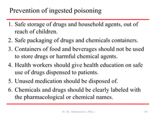 Prevention of ingested poisoning
1. Safe storage of drugs and household agents, out of
reach of children.
2. Safe packaging of drugs and chemicals containers.
3. Containers of food and beverages should not be used
to store drugs or harmful chemical agents.
4. Health workers should give health education on safe
use of drugs dispensed to patients.
5. Unused medication should be disposed of.
6. Chemicals and drugs should be clearly labeled with
the pharmacological or chemical names.
JU, By: Mohammed A. (MSc.) 158
 