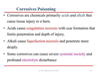 Corrosives Poisoning
159
• Corrosives are chemicals primarily acids and alkali that
cause tissue injury to a burn.
• Acids cause coagulation necrosis with scar formation that
limits penetration and depth of injury.
• Alkali cause liquefaction necrosis and penetrate more
deeply.
• Some corrosives can cause severe systemic toxicity and
profound electrolyte disturbance
JU, By: Mohammed A. (MSc.)
 