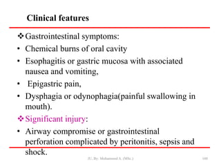 Clinical features
160
Gastrointestinal symptoms:
• Chemical burns of oral cavity
• Esophagitis or gastric mucosa with associated
nausea and vomiting,
• Epigastric pain,
• Dysphagia or odynophagia(painful swallowing in
mouth).
Significant injury:
• Airway compromise or gastrointestinal
perforation complicated by peritonitis, sepsis and
shock.
JU, By: Mohammed A. (MSc.)
 