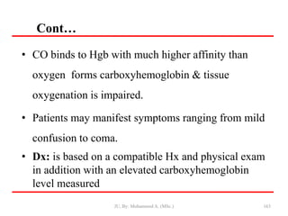 Cont…
163
• CO binds to Hgb with much higher affinity than
oxygen forms carboxyhemoglobin & tissue
oxygenation is impaired.
• Patients may manifest symptoms ranging from mild
confusion to coma.
• Dx: is based on a compatible Hx and physical exam
in addition with an elevated carboxyhemoglobin
level measured
JU, By: Mohammed A. (MSc.)
 