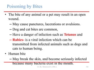 Poisoning by Bites
• The bite of any animal or a pet may result in an open
wound.
– May cause punctures, lacerations or avulsions.
– Dog and cat bites are common,
– Have a danger of infection such as Tetanus and
– Rabies- is a viral infection which can be
transmitted from infected animals such as dogs and
cats to human being.
• Human bite
– May break the skin, and become seriously infected
because many bacteria exist in the mouth.
JU, By: Mohammed A. (MSc.) 166
 