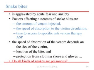Snake bites
• is aggravated by acute fear and anxiety
• Factors affecting outcomes of snake bites are
– the amount of venom injected,
– the speed of absorption to the victim circulation,
– time to access to specific anti venom therapy
ASP
• the speed of absorption of the venom depends on
– the size of the victim,
– location of the bite, and
– protection from clothing shoes and gloves …
• Do all kinds of snakes are poisonous?
JU, By: Mohammed A. (MSc.) 170
 
