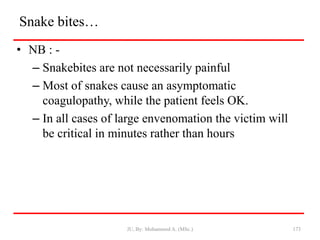 Snake bites…
• NB : -
– Snakebites are not necessarily painful
– Most of snakes cause an asymptomatic
coagulopathy, while the patient feels OK.
– In all cases of large envenomation the victim will
be critical in minutes rather than hours
JU, By: Mohammed A. (MSc.) 173
 
