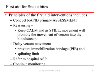First aid for Snake bites
• Principles of the first aid interventions includes
– Conduct RAPID primary ASSESSMENT
– Reassuring –
• Keep CALM and as STILL, movement will
promote the movement of venom into the
bloodstream.
– Delay venom movement
• pressure immobilization bandage (PIB) and
• splinting limb
– Refer to hospital ASP
– Continue monitoring
JU, By: Mohammed A. (MSc.) 175
 