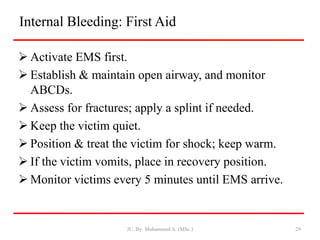 Internal Bleeding: First Aid
 Activate EMS first.
 Establish & maintain open airway, and monitor
ABCDs.
 Assess for fractures; apply a splint if needed.
 Keep the victim quiet.
 Position & treat the victim for shock; keep warm.
 If the victim vomits, place in recovery position.
 Monitor victims every 5 minutes until EMS arrive.
JU, By: Mohammed A. (MSc.) 29
 