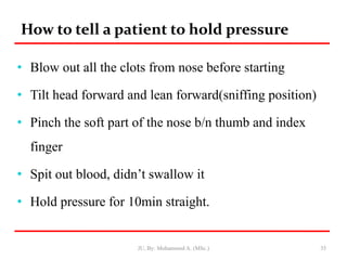 How to tell a patient to hold pressure
• Blow out all the clots from nose before starting
• Tilt head forward and lean forward(sniffing position)
• Pinch the soft part of the nose b/n thumb and index
finger
• Spit out blood, didn’t swallow it
• Hold pressure for 10min straight.
JU, By: Mohammed A. (MSc.) 35
 