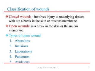 Classification of wounds
Closed wound: - involves injury to underlying tissues
with out a break in the skin or mucous membrane.
Open wounds: is a break in the skin or the mucus
membrane.
Types of open wound
1. Abrasions
2. Incisions
3. Lacerations
4. Punctures
5. Avulsions
JU, By: Mohammed A. (MSc.) 4
 