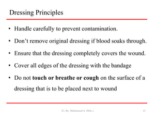 Dressing Principles
• Handle carefully to prevent contamination.
• Don’t remove original dressing if blood soaks through.
• Ensure that the dressing completely covers the wound.
• Cover all edges of the dressing with the bandage
• Do not touch or breathe or cough on the surface of a
dressing that is to be placed next to wound
JU, By: Mohammed A. (MSc.) 41
 