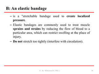 B: An elastic bandage
– is a "stretchable bandage used to create localized
pressure.
– Elastic bandages are commonly used to treat muscle
sprains and strains by reducing the flow of blood to a
particular area, which can restrict swelling at the place of
injury.
– Do not stretch too tightly (interfere with circulation).
48
JU, By: Mohammed A. (MSc.)
 