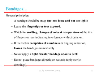 General principles:
– A bandage should be snug (not too loose and not too tight)
– Leave the fingertips or toes exposed.
– Watch for swelling, changes of color & temperature of the tips
of fingers or toes indicating interference with circulation.
– If the victim complains of numbness or tingling sensation,
loosen the bandages immediately
– Never apply a tight circular bandage about a neck.
– Do not place bandages directly on wounds (only sterile
dressings).
52
Bandages…
JU, By: Mohammed A. (MSc.)
 
