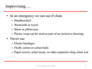 Improvising….
• In an emergency we can use if clean
– Handkerchief
– Washcloth or towel
– Sheet or pillowcase
– Plastic wrap can be used as part of an occlusive dressing
• Never use
– Elastic bandages
– Fluffy cotton or cotton balls
– Paper towels, toilet tissue, or other materials cling when wet
JU, By: Mohammed A. (MSc.) 57
 