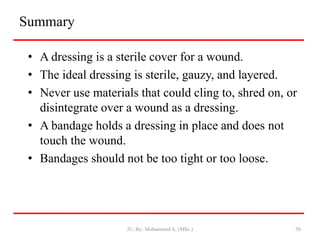 Summary
• A dressing is a sterile cover for a wound.
• The ideal dressing is sterile, gauzy, and layered.
• Never use materials that could cling to, shred on, or
disintegrate over a wound as a dressing.
• A bandage holds a dressing in place and does not
touch the wound.
• Bandages should not be too tight or too loose.
JU, By: Mohammed A. (MSc.) 58
 
