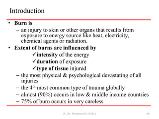 Introduction
• Burn is
– an injury to skin or other organs that results from
exposure to energy source like heat, electricity,
chemical agents or radiation.
• Extent of burns are influenced by
intensity of the energy
duration of exposure
type of tissue injured
– the most physical & psychological devastating of all
injuries
– the 4th most common type of trauma globally
– almost (90%) occurs in low & middle income countries
– 75% of burn occurs in very careless
JU, By: Mohammed A. (MSc.) 60
 