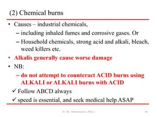 (2) Chemical burns
• Causes – industrial chemicals,
– including inhaled fumes and corrosive gases. Or
– Household chemicals, strong acid and alkali, bleach,
weed killers etc.
• Alkalis generally cause worse damage
• NB:
– do not attempt to counteract ACID burns using
ALKALI or ALKALI burns with ACID
 Follow ABCD always
 speed is essential, and seek medical help ASAP
JU, By: Mohammed A. (MSc.) 64
 