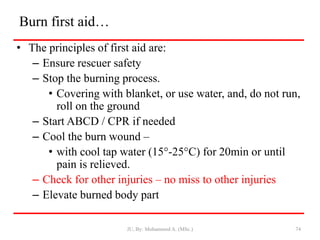Burn first aid…
• The principles of first aid are:
– Ensure rescuer safety
– Stop the burning process.
• Covering with blanket, or use water, and, do not run,
roll on the ground
– Start ABCD / CPR if needed
– Cool the burn wound –
• with cool tap water (15°-25°C) for 20min or until
pain is relieved.
– Check for other injuries – no miss to other injuries
– Elevate burned body part
JU, By: Mohammed A. (MSc.) 74
 