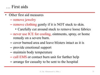 … First aids
• Other first aid measures
– remove jewelry
– remove clothing gently if it is NOT stuck to skin.
• Carefully cut around stuck to remove loose fabrics
– never use ICE for cooling, ointments, spray, or home
remedy on a severe burn.
– cover burned area and leave blisters intact as it is
– provide emotional support
– maintain body temperature
– call EMS or contact burn unit for further help
– arrange for casualty to be sent to the hospital
JU, By: Mohammed A. (MSc.) 75
 