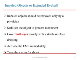 Impaled Objects or Extruded Eyeball
 Impaled objects should be removed only by a
physician
 Stabilize the object to prevent movement
 Cover both eyes loosely with a sterile or clean
dressing.
 Activate the EMS immediately.
 Treat the victim for shock.
JU, By: Mohammed A. (MSc.) 78
 