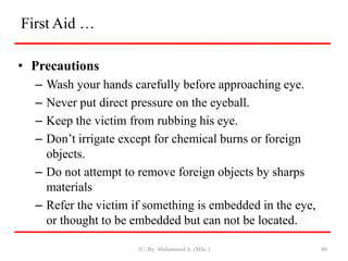 First Aid …
• Precautions
– Wash your hands carefully before approaching eye.
– Never put direct pressure on the eyeball.
– Keep the victim from rubbing his eye.
– Don’t irrigate except for chemical burns or foreign
objects.
– Do not attempt to remove foreign objects by sharps
materials
– Refer the victim if something is embedded in the eye,
or thought to be embedded but can not be located.
JU, By: Mohammed A. (MSc.) 80
 