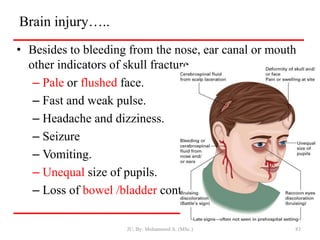 Brain injury…..
• Besides to bleeding from the nose, ear canal or mouth
other indicators of skull fracture.
– Pale or flushed face.
– Fast and weak pulse.
– Headache and dizziness.
– Seizure
– Vomiting.
– Unequal size of pupils.
– Loss of bowel /bladder control.
JU, By: Mohammed A. (MSc.) 83
 