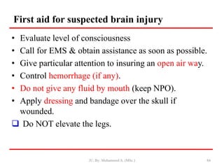 First aid for suspected brain injury
• Evaluate level of consciousness
• Call for EMS & obtain assistance as soon as possible.
• Give particular attention to insuring an open air way.
• Control hemorrhage (if any).
• Do not give any fluid by mouth (keep NPO).
• Apply dressing and bandage over the skull if
wounded.
 Do NOT elevate the legs.
JU, By: Mohammed A. (MSc.) 84
 
