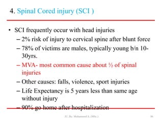 4. Spinal Cored injury (SCI )
• SCI frequently occur with head injuries
– 2% risk of injury to cervical spine after blunt force
– 78% of victims are males, typically young b/n 10-
30yrs.
– MVA- most common cause about ½ of spinal
injuries
– Other causes: falls, violence, sport injuries
– Life Expectancy is 5 years less than same age
without injury
– 90% go home after hospitalization
JU, By: Mohammed A. (MSc.) 86
 