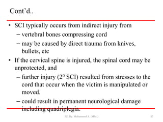 Cont’d..
• SCI typically occurs from indirect injury from
– vertebral bones compressing cord
– may be caused by direct trauma from knives,
bullets, etc
• If the cervical spine is injured, the spinal cord may be
unprotected, and
– further injury (20 SCI) resulted from stresses to the
cord that occur when the victim is manipulated or
moved.
– could result in permanent neurological damage
including quadriplegia.
JU, By: Mohammed A. (MSc.) 87
 