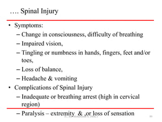 …. Spinal Injury
• Symptoms:
– Change in consciousness, difficulty of breathing
– Impaired vision,
– Tingling or numbness in hands, fingers, feet and/or
toes,
– Loss of balance,
– Headache & vomiting
• Complications of Spinal Injury
– Inadequate or breathing arrest (high in cervical
region)
– Paralysis – extremity & ,or loss of sensation
JU, By: Mohammed A. (MSc.) 89
 