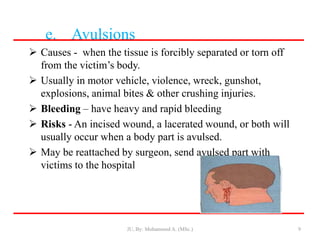 e. Avulsions
 Causes - when the tissue is forcibly separated or torn off
from the victim’s body.
 Usually in motor vehicle, violence, wreck, gunshot,
explosions, animal bites & other crushing injuries.
 Bleeding – have heavy and rapid bleeding
 Risks - An incised wound, a lacerated wound, or both will
usually occur when a body part is avulsed.
 May be reattached by surgeon, send avulsed part with
victims to the hospital
JU, By: Mohammed A. (MSc.) 9
 