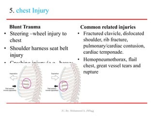 5. chest Injury
Blunt Trauma
• Steering –wheel injury to
chest
• Shoulder harness seat belt
injury
• Crushing injury (e.g., heavy
equipment, crushing thorax)
Common related injuries
• Fractured clavicle, dislocated
shoulder, rib fracture,
pulmonary/cardiac contusion,
cardiac temponade.
• Hemopneumothorax, flail
chest, great vessel tears and
rupture
JU, By: Mohammed A. (MSc.)
91
 