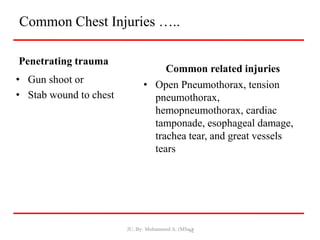 Common Chest Injuries …..
Penetrating trauma
• Gun shoot or
• Stab wound to chest
Common related injuries
• Open Pneumothorax, tension
pneumothorax,
hemopneumothorax, cardiac
tamponade, esophageal damage,
trachea tear, and great vessels
tears
JU, By: Mohammed A. (MSc.)
92
 
