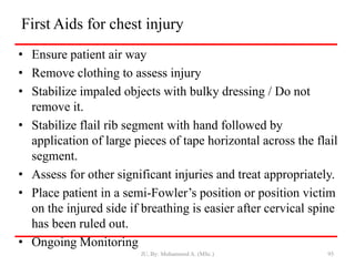 First Aids for chest injury
• Ensure patient air way
• Remove clothing to assess injury
• Stabilize impaled objects with bulky dressing / Do not
remove it.
• Stabilize flail rib segment with hand followed by
application of large pieces of tape horizontal across the flail
segment.
• Assess for other significant injuries and treat appropriately.
• Place patient in a semi-Fowler’s position or position victim
on the injured side if breathing is easier after cervical spine
has been ruled out.
• Ongoing Monitoring
JU, By: Mohammed A. (MSc.) 95
 