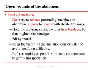 Open wounds of the abdomen:
• First aid measures
– Don't try to replace protruding intestines or
abdominal organs but cover with sterile dressings.
– Hold the dressing in place with a firm bandage, but
don't tighten the bandage.
– Nil by mouth
– Keep the victim’s head and shoulders elevated to
avoid breathing difficulty.
– Refer as rapidly as possible and take extreme care
to gently transportation
JU, By: Mohammed A. (MSc.) 98
 