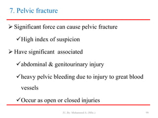 7. Pelvic fracture
 Significant force can cause pelvic fracture
High index of suspicion
 Have significant associated
abdominal & genitourinary injury
heavy pelvic bleeding due to injury to great blood
vessels
Occur as open or closed injuries
JU, By: Mohammed A. (MSc.) 99
 