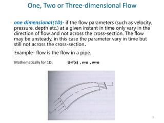  one dimensional(1D)- if the flow parameters (such as velocity,
pressure, depth etc.) at a given instant in time only vary in the
direction of flow and not across the cross-section. The flow
may be unsteady, in this case the parameter vary in time but
still not across the cross-section.
Example- flow is the flow in a pipe.
One, Two or Three-dimensional Flow
Mathematically for 1D: U=f(x) , v=o , w=o
15
 