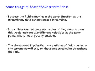 Some things to know about streamlines:
 Because the fluid is moving in the same direction as the
streamlines, fluid can not cross a streamline.
 Streamlines can not cross each other. If they were to cross
this would indicate two different velocities at the same
point. This is not physically possible.
 The above point implies that any particles of fluid starting on
one streamline will stay on that same streamline throughout
the fluid.
19
 