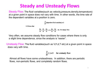 Steady and Unsteady Flows
Steady Flow: The fluid variables(such as velocity,pressure,density,temperature)
at a given point in space does not vary with time. In other words, the time rate of
the dependent variables at a position is zero.
Unsteady Flow: The fluid variables(such as V,P,d,T etc) at a given point in space
does vary with time.
Almost all flows have some unsteadiness. In addition, there are periodic
flows, non-periodic flows, and completely random flows.
Very often, we assume steady flow conditions for cases where there is only
a slight time dependence, since the analysis is “easier”.
2
 