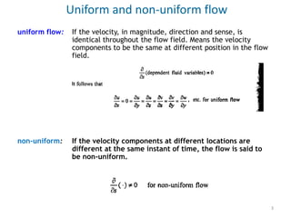 uniform flow: If the velocity, in magnitude, direction and sense, is
identical throughout the flow field. Means the velocity
components to be the same at different position in the flow
field.
non-uniform: If the velocity components at different locations are
different at the same instant of time, the flow is said to
be non-uniform.
Uniform and non-uniform flow
3
 